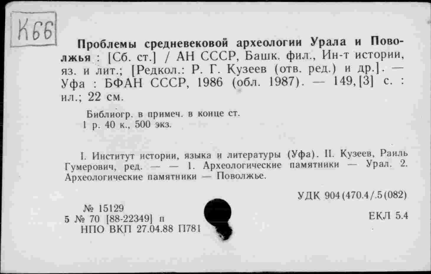 ﻿L.----------
Проблемы средневековой археологии Урала и Поволжья : [Сб. ст.] / АН СССР, Башк. фил., Ин-т истории, яз. и лит.; [Редкол.: Р. Г. Кузеев (отв. ред.) и др.]. — Уфа : БФАН СССР, 1986 (обл. 1987). — 149,(3] с. : ил.; 22 см.
Библиогр. в примем, в конце ст.
1 р. 40 к., 500 экз.
1. Институт истории, языка и литературы (Уфа). II. Кузеев, Раиль Гумерович, ред. — — 1. Археологические памятники — Урал. 2. Археологические памятники — Поволжье.
№ 15129
5 № 70 [88-22349] п
НПО ВКП 27.04.88 П781
УДК 904 (470.4/.5 (082)
ЕКЛ 5.4